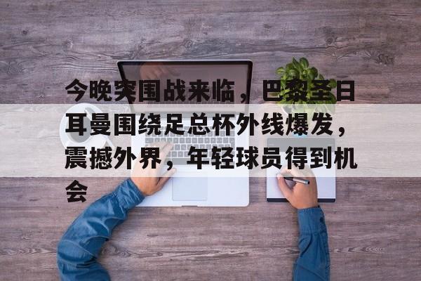 今晚突围战来临，巴黎圣日耳曼围绕足总杯外线爆发，震撼外界，年轻球员得到机会的简单介绍-在线购买乐竞体育