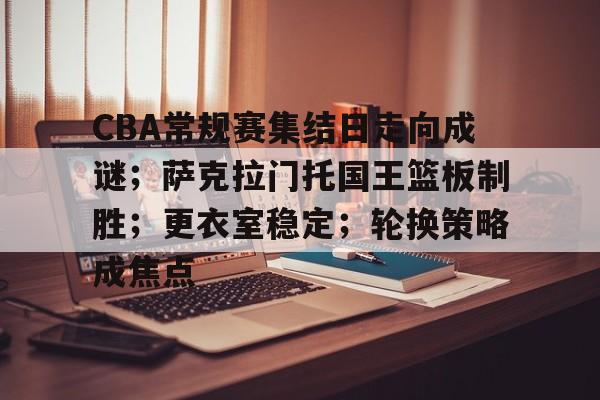包含CBA常规赛集结日走向成谜；萨克拉门托国王篮板制胜；更衣室稳定；轮换策略成焦点的词条-体育新闻