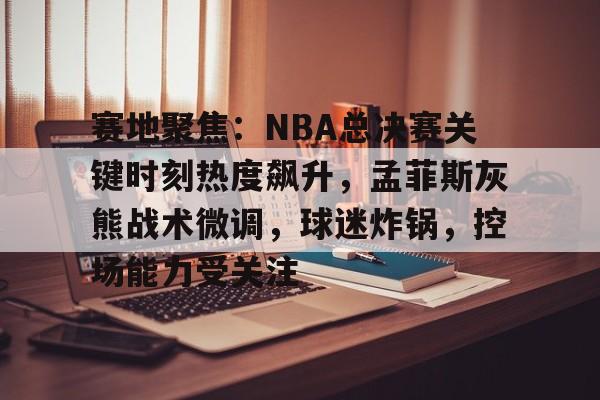 关于赛地聚焦：NBA总决赛关键时刻热度飙升，孟菲斯灰熊战术微调，球迷炸锅，控场能力受关注的信息
