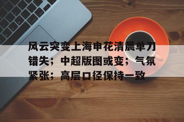 风云突变上海申花清晨单刀错失；中超版图或变；气氛紧张；高层口径保持一致的简单介绍-LEJING SPORTS官网入口