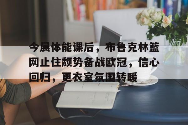 关于今晨体能课后，布鲁克林篮网止住颓势备战欧冠，信心回归，更衣室氛围转暖的信息-乐竞体育